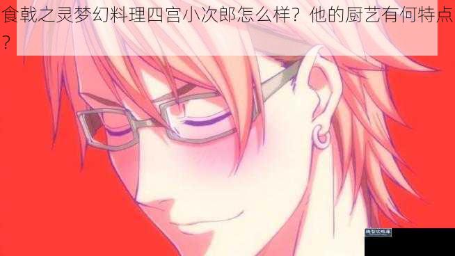 食戟之灵梦幻料理四宫小次郎怎么样？他的厨艺有何特点？