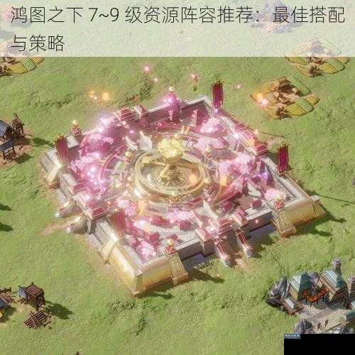 鸿图之下 7~9 级资源阵容推荐：最佳搭配与策略