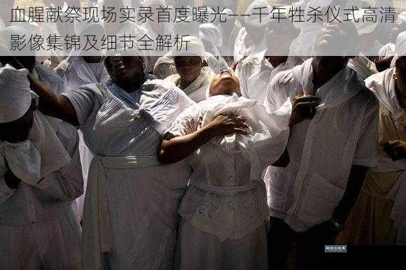 血腥献祭现场实录首度曝光——千年牲杀仪式高清影像集锦及细节全解析